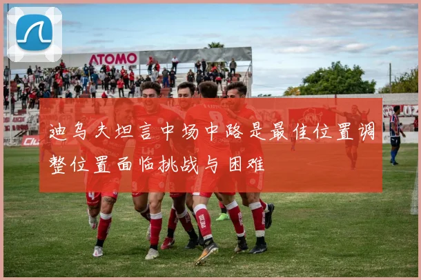 迪乌夫坦言中场中路是最佳位置调整位置面临挑战与困难