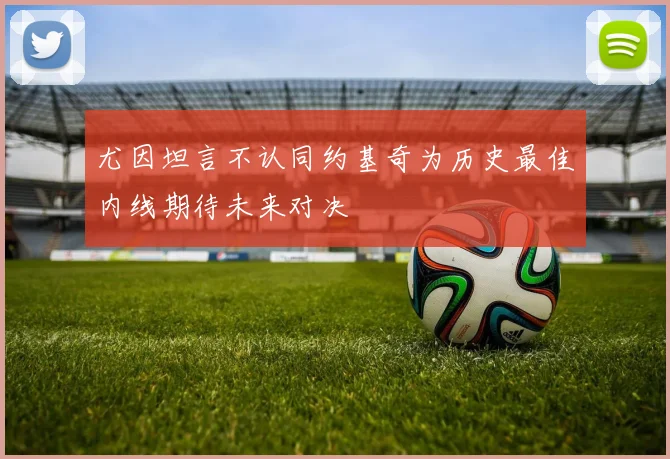 尤因坦言不认同约基奇为历史最佳内线期待未来对决