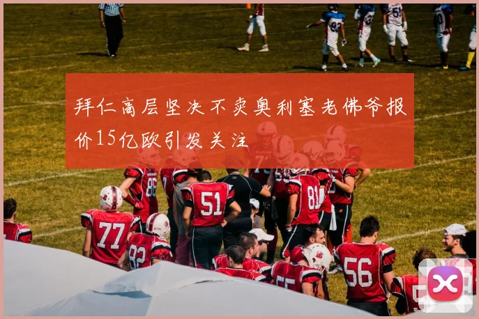 拜仁高层坚决不卖奥利塞老佛爷报价15亿欧引发关注