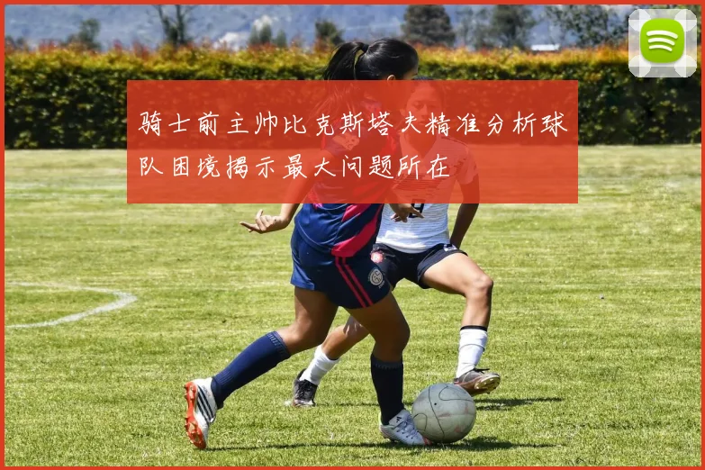 骑士前主帅比克斯塔夫精准分析球队困境揭示最大问题所在