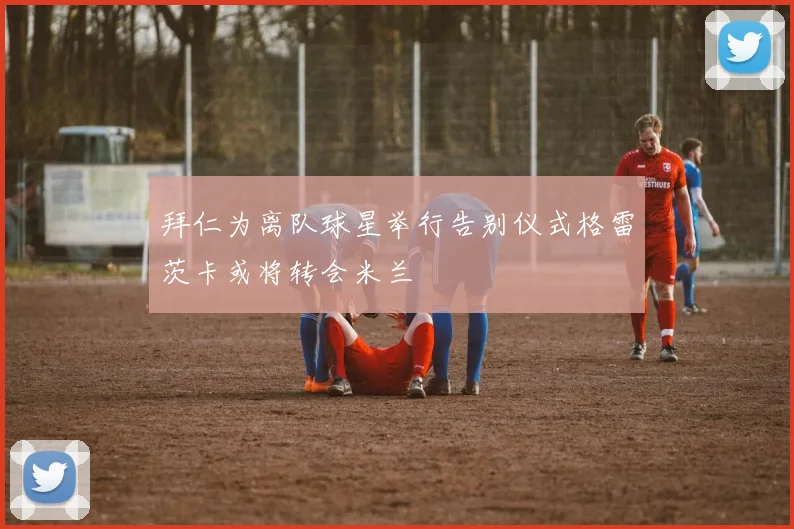 拜仁为离队球星举行告别仪式格雷茨卡或将转会米兰