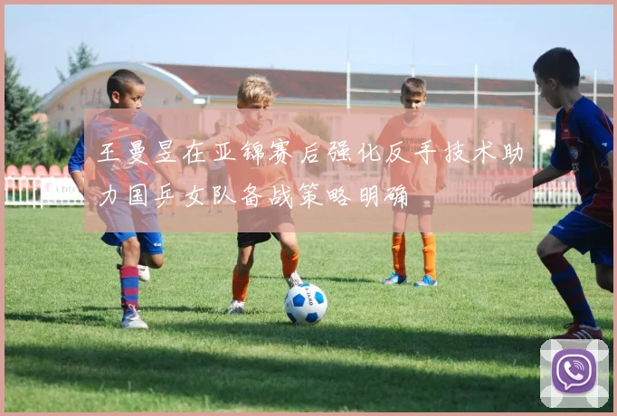 王曼昱在亚锦赛后强化反手技术助力国乒女队备战策略明确